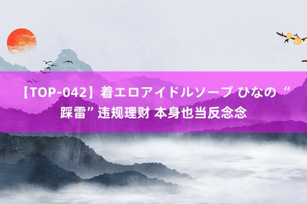 【TOP-042】着エロアイドルソープ ひなの “踩雷”违规理财 本身也当反念念