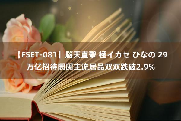 【FSET-081】脳天直撃 極イカセ ひなの 29万亿招待阛阓主流居品双双跌破2.9%