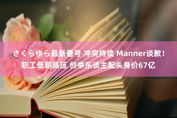 さくらゆら最新番号 冲突持续 Manner谈歉！职工低薪高压 创举东谈主配头身价67亿