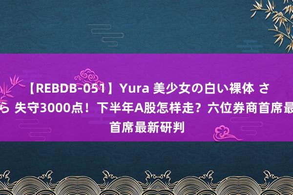 【REBDB-051】Yura 美少女の白い裸体 さくらゆら 失守3000点！下半年A股怎样走？六位券商首席最新研判