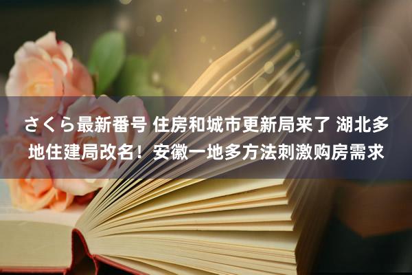 さくら最新番号 住房和城市更新局来了 湖北多地住建局改名！安徽一地多方法刺激购房需求