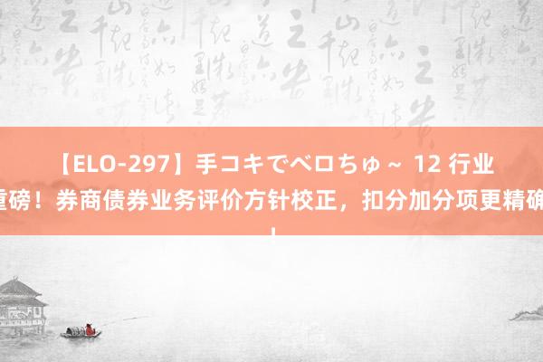 【ELO-297】手コキでベロちゅ～ 12 行业重磅！券商债券业务评价方针校正，扣分加分项更精确！