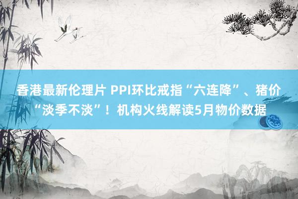 香港最新伦理片 PPI环比戒指“六连降”、猪价“淡季不淡”！机构火线解读5月物价数据