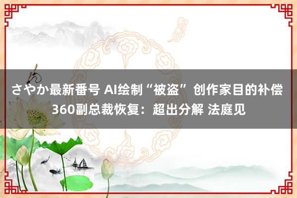 さやか最新番号 AI绘制“被盗” 创作家目的补偿 360副总裁恢复：超出分解 法庭见