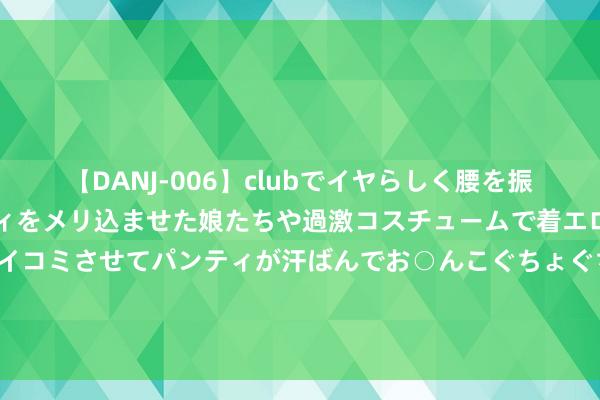 【DANJ-006】clubでイヤらしく腰を振る乱痴気ダンス！パンティをメリ込ませた娘たちや過激コスチュームで着エロやマン土手くっきりクイコミさせてパンティが汗ばんでお○んこぐちょぐちょで勃起しまくりです。 ST股批量吊销退市风险警报 “有进有出”动态退市机制加快造成