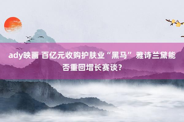 ady映画 百亿元收购护肤业“黑马” 雅诗兰黛能否重回增长赛谈？