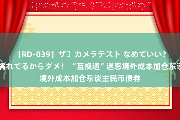 【RD-039】ザ・カメラテスト なめていい？ あ！そこは濡れてるからダメ！ “互换通”迷惑境外成本加仓东谈主民币债券