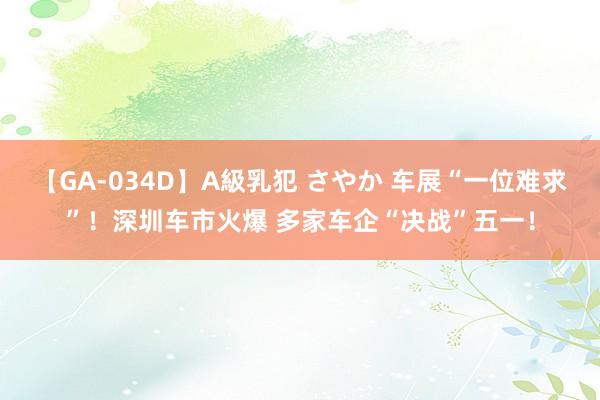 【GA-034D】A級乳犯 さやか 车展“一位难求”！深圳车市火爆 多家车企“决战”五一！