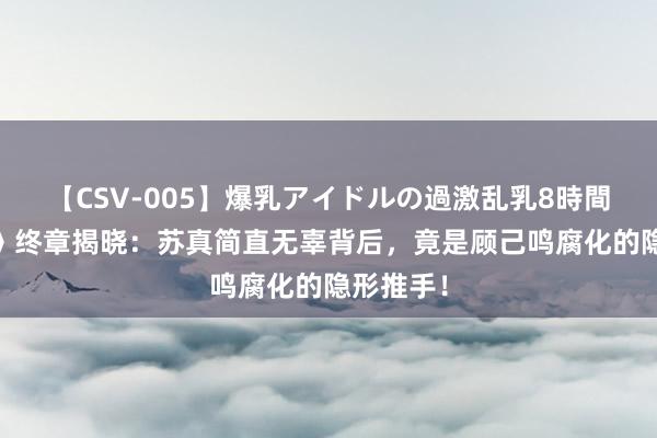 【CSV-005】爆乳アイドルの過激乱乳8時間 《错位》终章揭晓：苏真简直无辜背后，竟是顾己鸣腐化的隐形推手！