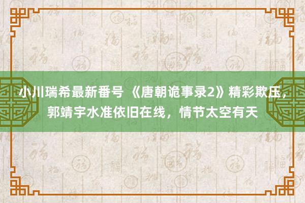 小川瑞希最新番号 《唐朝诡事录2》精彩欺压，郭靖宇水准依旧在线，情节太空有天