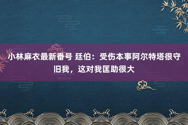 小林麻衣最新番号 廷伯：受伤本事阿尔特塔很守旧我，这对我匡助很大