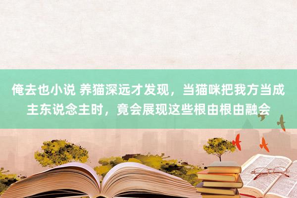 俺去也小说 养猫深远才发现，当猫咪把我方当成主东说念主时，竟会展现这些根由根由融会