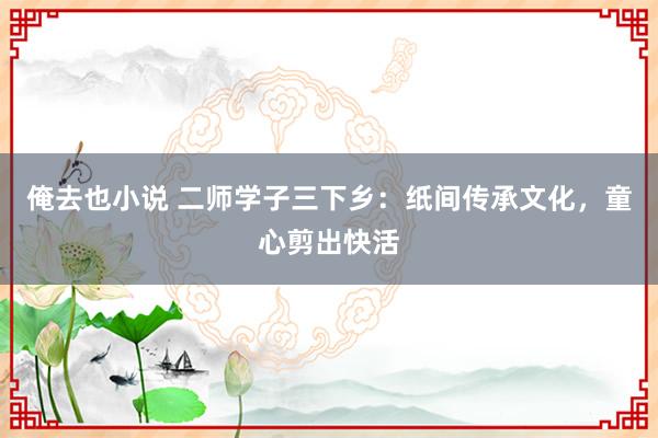 俺去也小说 二师学子三下乡：纸间传承文化，童心剪出快活