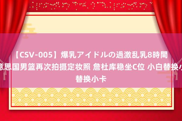 【CSV-005】爆乳アイドルの過激乱乳8時間 好意思国男篮再次拍摄定妆照 詹杜库稳坐C位 小白替换小卡