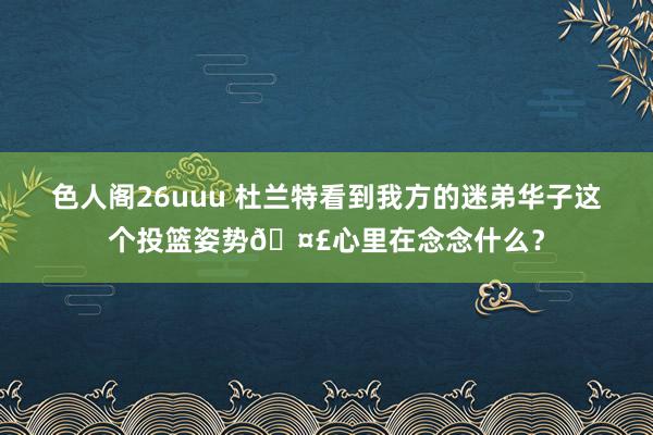 色人阁26uuu 杜兰特看到我方的迷弟华子这个投篮姿势?心里在念念什么？