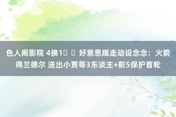 色人阁影院 4换1⁉️好意思媒走动设念念：火箭得兰德尔 送出小贾等3东谈主+前5保护首轮