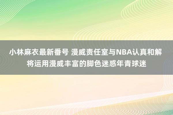 小林麻衣最新番号 漫威责任室与NBA认真和解 将运用漫威丰富的脚色迷惑年青球迷