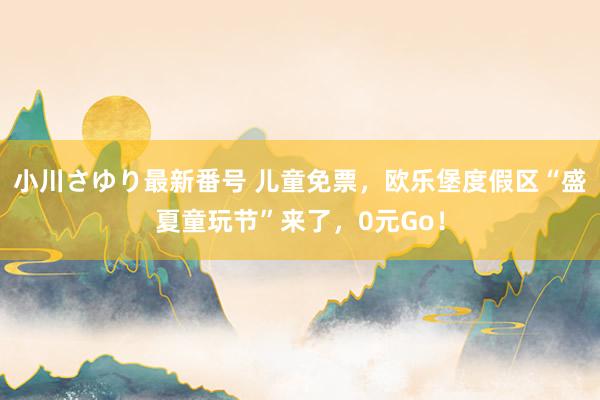 小川さゆり最新番号 儿童免票，欧乐堡度假区“盛夏童玩节”来了，0元Go！