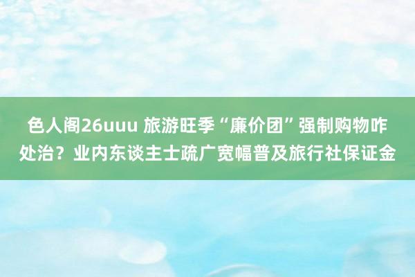 色人阁26uuu 旅游旺季“廉价团”强制购物咋处治？业内东谈主士疏广宽幅普及旅行社保证金