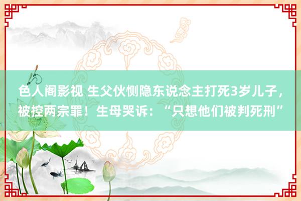 色人阁影视 生父伙恻隐东说念主打死3岁儿子，被控两宗罪！生母哭诉：“只想他们被判死刑”