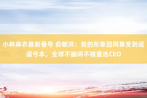 小林麻衣最新番号 俞敏洪：我的形象因网暴受到迢遥亏本，全球不幽闲不错重选CEO