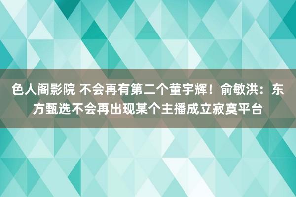 色人阁影院 不会再有第二个董宇辉！俞敏洪：东方甄选不会再出现某个主播成立寂寞平台