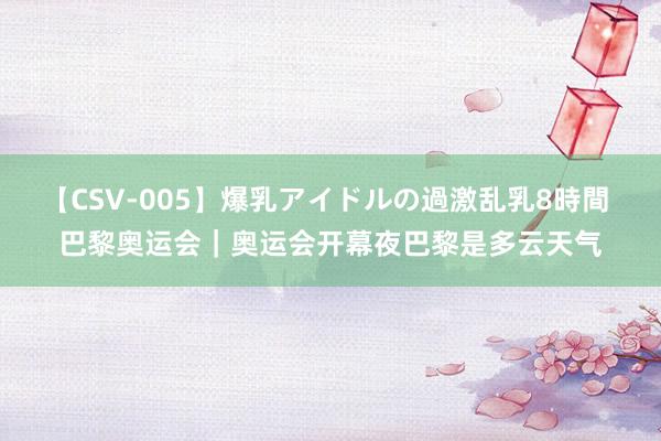 【CSV-005】爆乳アイドルの過激乱乳8時間 巴黎奥运会｜奥运会开幕夜巴黎是多云天气