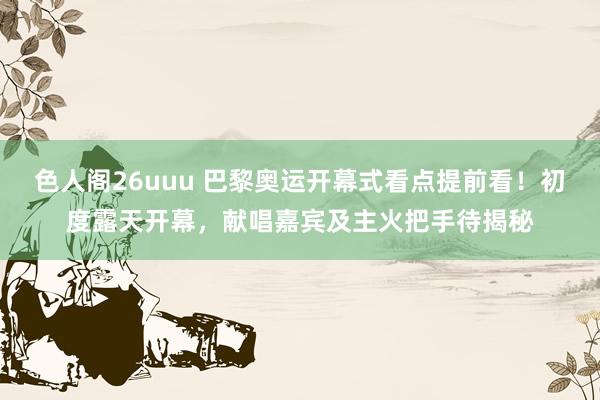 色人阁26uuu 巴黎奥运开幕式看点提前看！初度露天开幕，献唱嘉宾及主火把手待揭秘