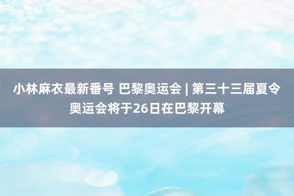 小林麻衣最新番号 巴黎奥运会 | 第三十三届夏令奥运会将于26日在巴黎开幕