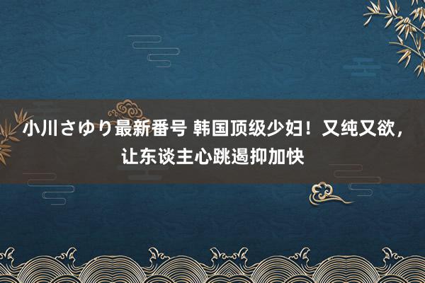 小川さゆり最新番号 韩国顶级少妇！又纯又欲，让东谈主心跳遏抑加快