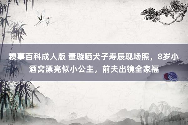 糗事百科成人版 董璇晒犬子寿辰现场照，8岁小酒窝漂亮似小公主，前夫出镜全家福