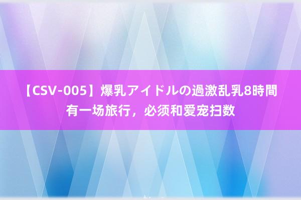 【CSV-005】爆乳アイドルの過激乱乳8時間 有一场旅行，必须和爱宠扫数