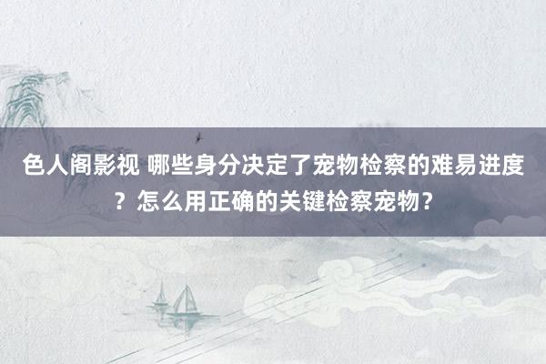 色人阁影视 哪些身分决定了宠物检察的难易进度？怎么用正确的关键检察宠物？