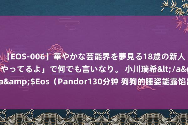 【EOS-006】華やかな芸能界を夢見る18歳の新人タレントは「みんなやってるよ」で何でも言いなり。 小川瑞希</a>2014-04-15Pandora&$Eos（Pandor130分钟 狗狗的睡姿能露馅出主东谈主的特性秘籍？揭秘床头沉睡者背后的巧妙！