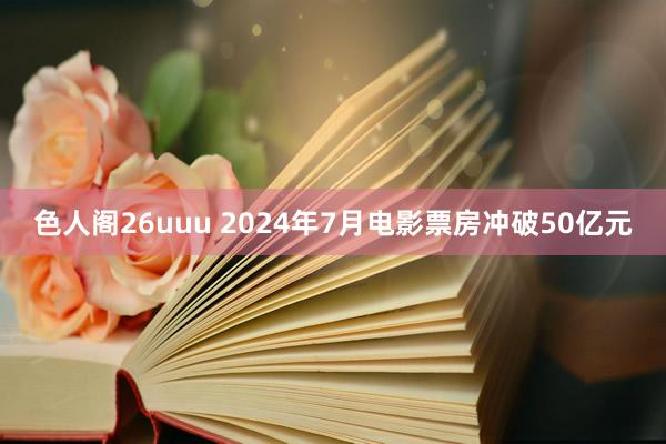 色人阁26uuu 2024年7月电影票房冲破50亿元