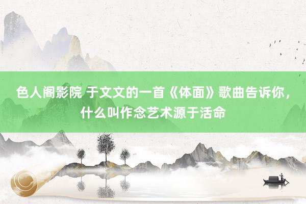 色人阁影院 于文文的一首《体面》歌曲告诉你，什么叫作念艺术源于活命