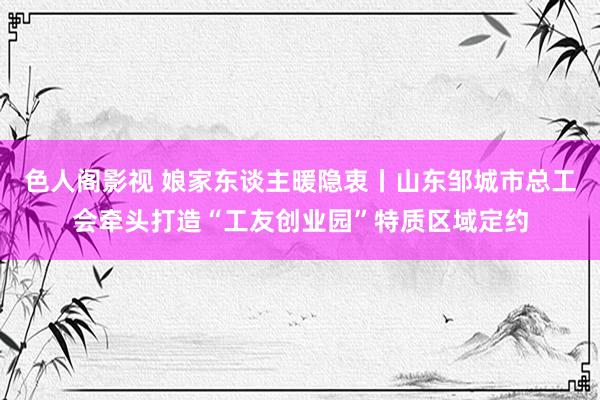 色人阁影视 娘家东谈主暖隐衷丨山东邹城市总工会牵头打造“工友创业园”特质区域定约