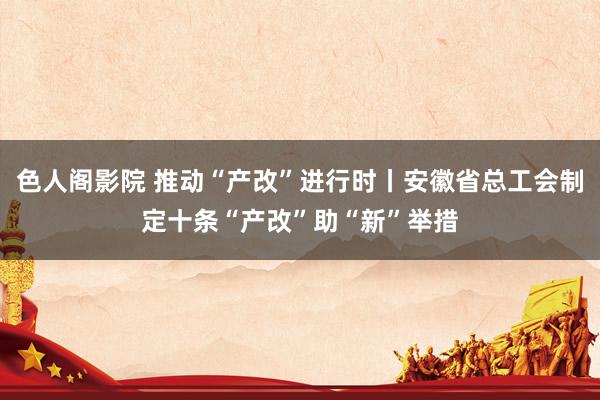 色人阁影院 推动“产改”进行时丨安徽省总工会制定十条“产改”助“新”举措