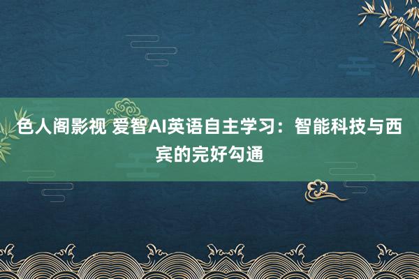 色人阁影视 爱智AI英语自主学习：智能科技与西宾的完好勾通