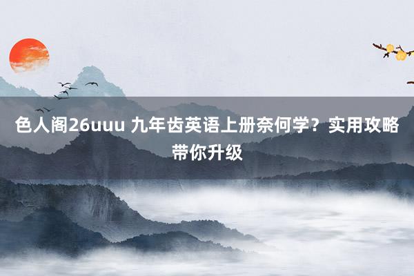 色人阁26uuu 九年齿英语上册奈何学？实用攻略带你升级