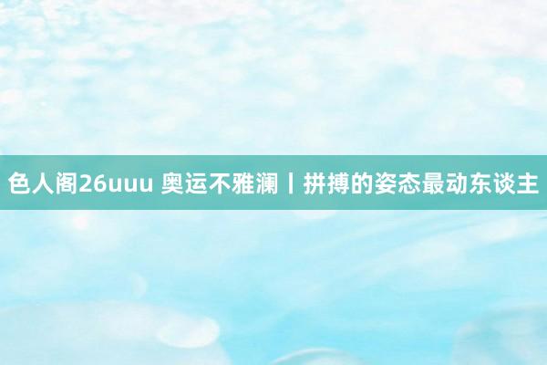 色人阁26uuu 奥运不雅澜丨拼搏的姿态最动东谈主