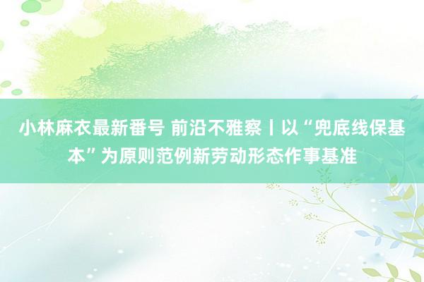 小林麻衣最新番号 前沿不雅察丨以“兜底线保基本”为原则范例新劳动形态作事基准