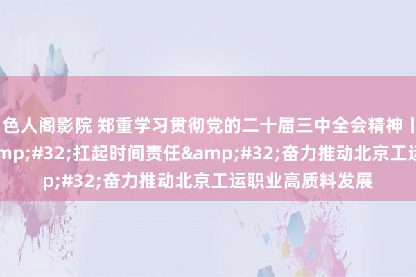 色人阁影院 郑重学习贯彻党的二十届三中全会精神丨高举改变大旗&#32;扛起时间责任&#32;奋力推动北京工运职业高质料发展