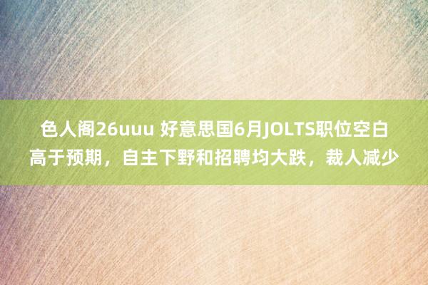 色人阁26uuu 好意思国6月JOLTS职位空白高于预期，自主下野和招聘均大跌，裁人减少