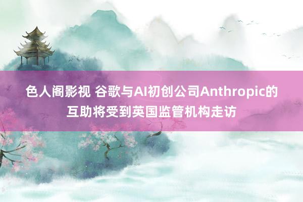 色人阁影视 谷歌与AI初创公司Anthropic的互助将受到英国监管机构走访