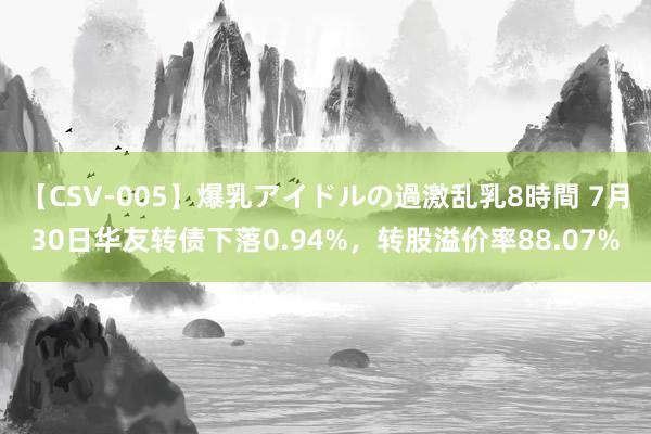 【CSV-005】爆乳アイドルの過激乱乳8時間 7月30日华友转债下落0.94%，转股溢价率88.07%