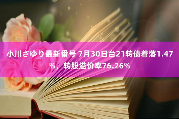 小川さゆり最新番号 7月30日台21转债着落1.47%，转股溢价率76.26%