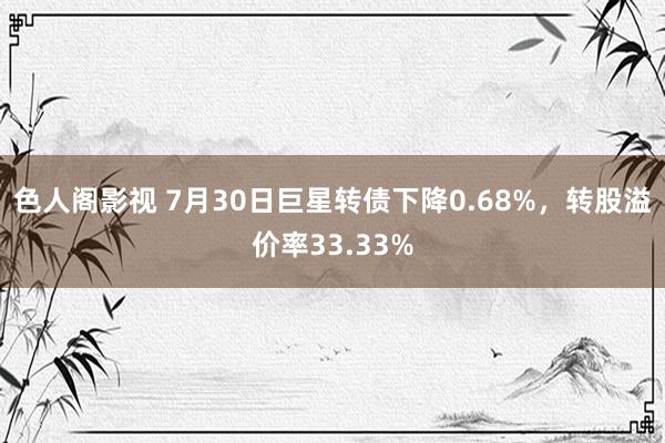 色人阁影视 7月30日巨星转债下降0.68%，转股溢价率33.33%