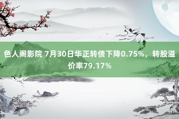 色人阁影院 7月30日华正转债下降0.75%，转股溢价率79.17%