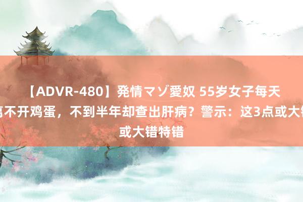 【ADVR-480】発情マゾ愛奴 55岁女子每天早餐离不开鸡蛋，不到半年却查出肝病？警示：这3点或大错特错